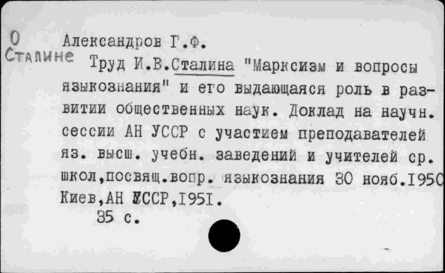 ﻿О Александров Г.Ф.
ГАПИг" ТРУД И.В.Сталина "Марксизм и вопросы языкознания" и его выдающаяся роль в развитии оощественных наук. Доклад на научн. сессии АН УССР с участием преподавателей яз. высш, учебн. заведений и учителей ср. школ,посвящ.вопр. языкознания 30 нояб.195 Киев,АН УССР,1951.
35 с.